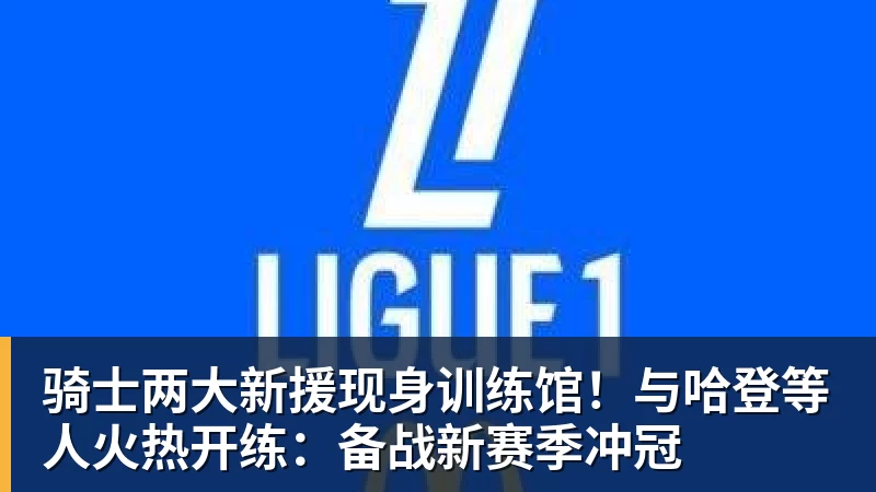 ky体育骑士两大新援现身训练馆！与哈登等人火热开练：备战新赛季冲冠